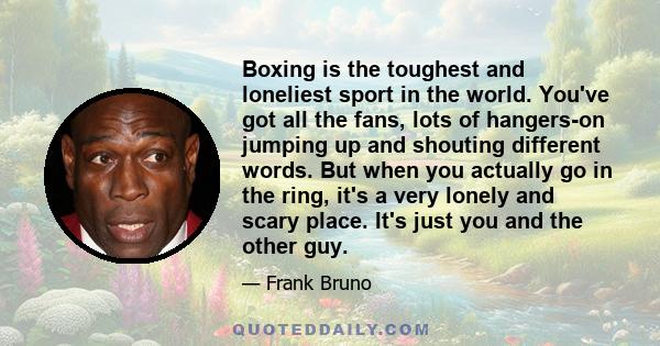 Boxing is the toughest and loneliest sport in the world. You've got all the fans, lots of hangers-on jumping up and shouting different words. But when you actually go in the ring, it's a very lonely and scary place.