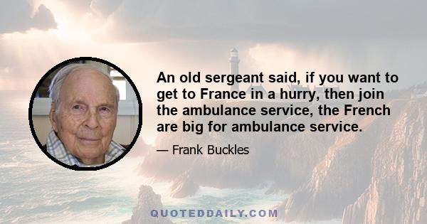 An old sergeant said, if you want to get to France in a hurry, then join the ambulance service, the French are big for ambulance service.
