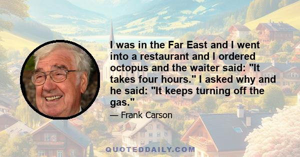 I was in the Far East and I went into a restaurant and I ordered octopus and the waiter said: It takes four hours. I asked why and he said: It keeps turning off the gas.