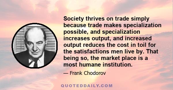 Society thrives on trade simply because trade makes specialization possible, and specialization increases output, and increased output reduces the cost in toil for the satisfactions men live by. That being so, the