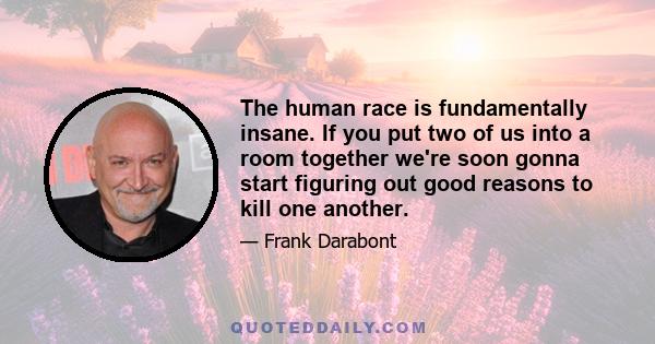 The human race is fundamentally insane. If you put two of us into a room together we're soon gonna start figuring out good reasons to kill one another.