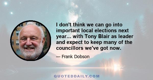 I don't think we can go into important local elections next year... with Tony Blair as leader and expect to keep many of the councillors we've got now.