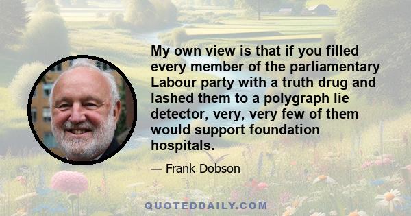 My own view is that if you filled every member of the parliamentary Labour party with a truth drug and lashed them to a polygraph lie detector, very, very few of them would support foundation hospitals.