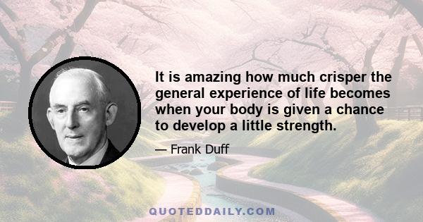 It is amazing how much crisper the general experience of life becomes when your body is given a chance to develop a little strength.