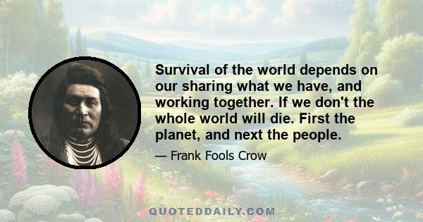 Survival of the world depends on our sharing what we have, and working together. If we don't the whole world will die. First the planet, and next the people.