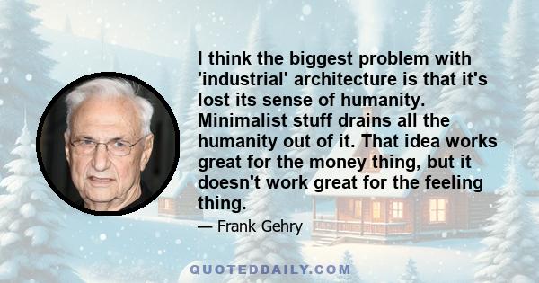 I think the biggest problem with 'industrial' architecture is that it's lost its sense of humanity. Minimalist stuff drains all the humanity out of it. That idea works great for the money thing, but it doesn't work