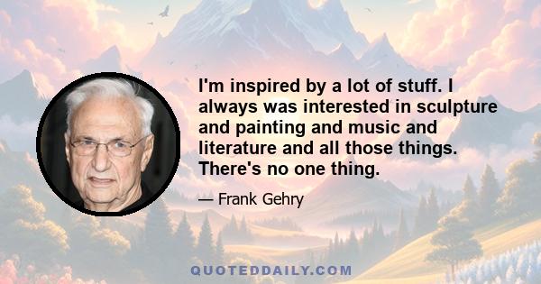 I'm inspired by a lot of stuff. I always was interested in sculpture and painting and music and literature and all those things. There's no one thing.