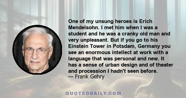 One of my unsung heroes is Erich Mendelsohn. I met him when I was a student and he was a cranky old man and very unpleasant. But if you go to his Einstein Tower in Potsdam, Germany you see an enormous intellect at work