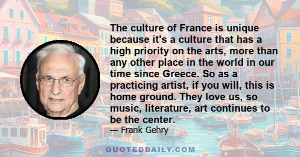 The culture of France is unique because it's a culture that has a high priority on the arts, more than any other place in the world in our time since Greece. So as a practicing artist, if you will, this is home ground.