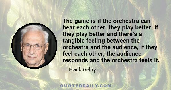 The game is if the orchestra can hear each other, they play better. If they play better and there's a tangible feeling between the orchestra and the audience, if they feel each other, the audience responds and the