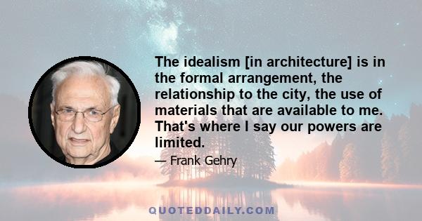 The idealism [in architecture] is in the formal arrangement, the relationship to the city, the use of materials that are available to me. That's where I say our powers are limited.