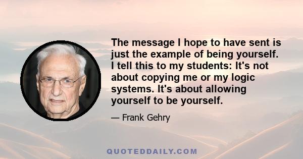 The message I hope to have sent is just the example of being yourself. I tell this to my students: It's not about copying me or my logic systems. It's about allowing yourself to be yourself.