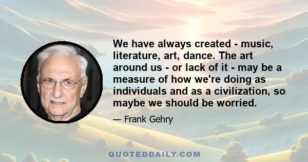 We have always created - music, literature, art, dance. The art around us - or lack of it - may be a measure of how we're doing as individuals and as a civilization, so maybe we should be worried.