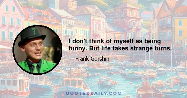 I don't think of myself as being funny. But life takes strange turns.