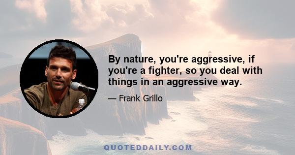 By nature, you're aggressive, if you're a fighter, so you deal with things in an aggressive way.