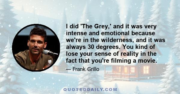 I did 'The Grey,' and it was very intense and emotional because we're in the wilderness, and it was always 30 degrees. You kind of lose your sense of reality in the fact that you're filming a movie.