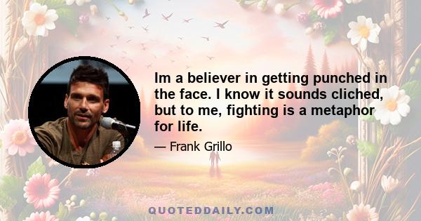 Im a believer in getting punched in the face. I know it sounds cliched, but to me, fighting is a metaphor for life.