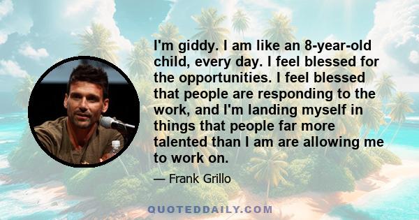 I'm giddy. I am like an 8-year-old child, every day. I feel blessed for the opportunities. I feel blessed that people are responding to the work, and I'm landing myself in things that people far more talented than I am