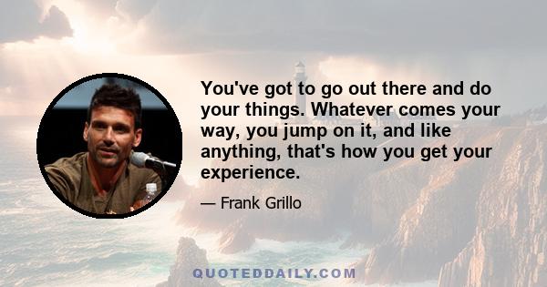 You've got to go out there and do your things. Whatever comes your way, you jump on it, and like anything, that's how you get your experience.