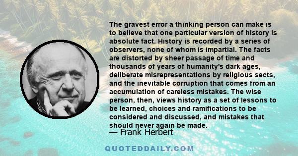 The gravest error a thinking person can make is to believe that one particular version of history is absolute fact. History is recorded by a series of observers, none of whom is impartial. The facts are distorted by