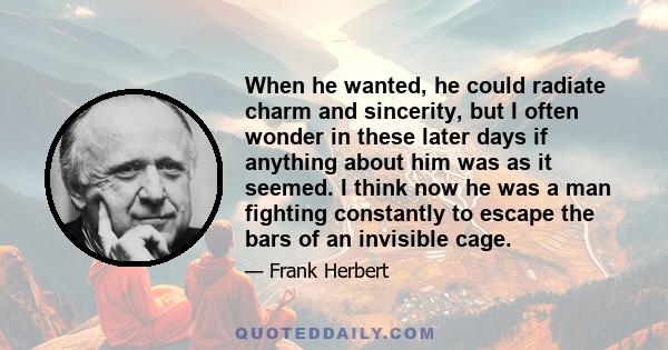 When he wanted, he could radiate charm and sincerity, but I often wonder in these later days if anything about him was as it seemed. I think now he was a man fighting constantly to escape the bars of an invisible cage.