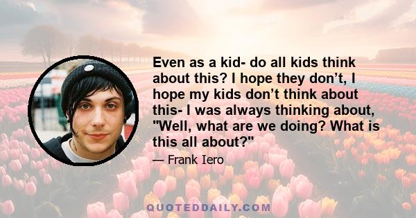Even as a kid- do all kids think about this? I hope they don’t, I hope my kids don’t think about this- I was always thinking about, Well, what are we doing? What is this all about?