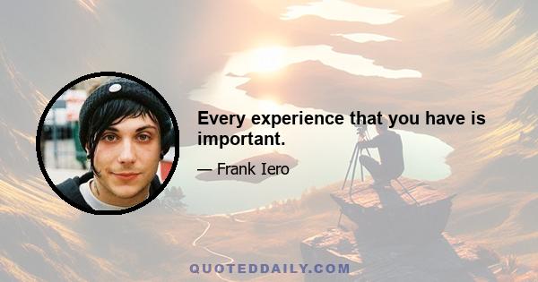 Every experience that you have is important.