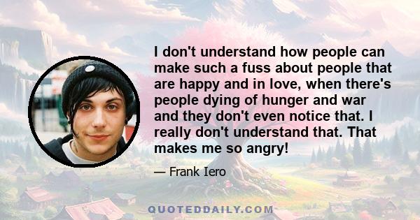 I don't understand how people can make such a fuss about people that are happy and in love, when there's people dying of hunger and war and they don't even notice that. I really don't understand that. That makes me so