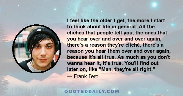 I feel like the older I get, the more I start to think about life in general. All the clichés that people tell you, the ones that you hear over and over and over again, there's a reason they're cliché, there's a reason