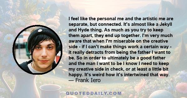 I feel like the personal me and the artistic me are separate, but connected. It's almost like a Jekyll and Hyde thing. As much as you try to keep them apart, they end up together. I'm very much aware that when I'm