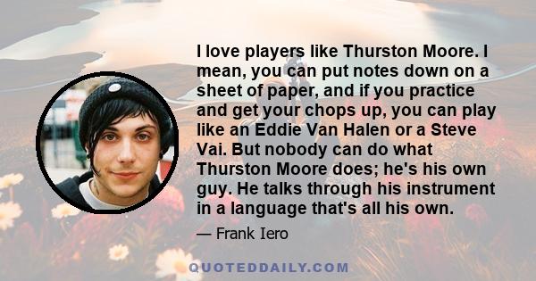 I love players like Thurston Moore. I mean, you can put notes down on a sheet of paper, and if you practice and get your chops up, you can play like an Eddie Van Halen or a Steve Vai. But nobody can do what Thurston