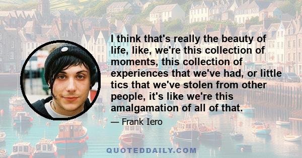 I think that's really the beauty of life, like, we're this collection of moments, this collection of experiences that we've had, or little tics that we've stolen from other people, it's like we're this amalgamation of