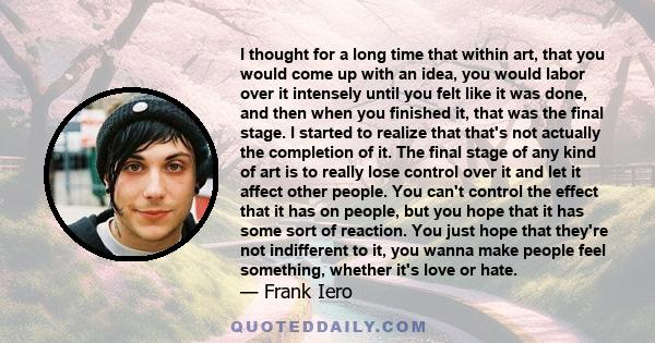 I thought for a long time that within art, that you would come up with an idea, you would labor over it intensely until you felt like it was done, and then when you finished it, that was the final stage. I started to