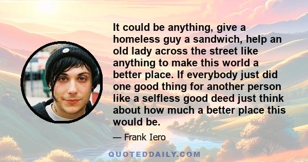 It could be anything, give a homeless guy a sandwich, help an old lady across the street like anything to make this world a better place. If everybody just did one good thing for another person like a selfless good deed 