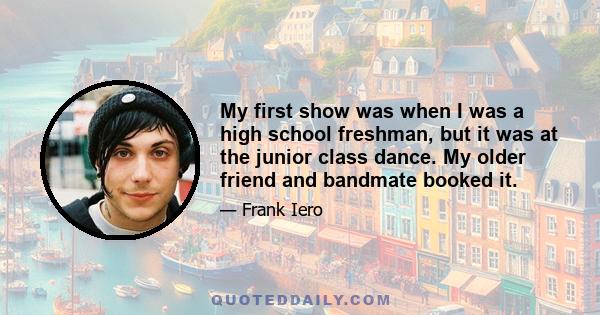 My first show was when I was a high school freshman, but it was at the junior class dance. My older friend and bandmate booked it.