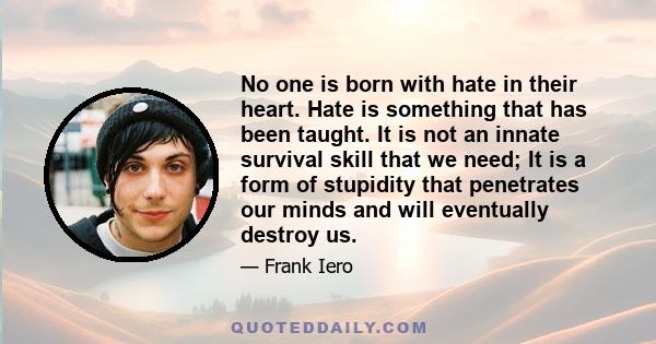 No one is born with hate in their heart. Hate is something that has been taught. It is not an innate survival skill that we need; It is a form of stupidity that penetrates our minds and will eventually destroy us.