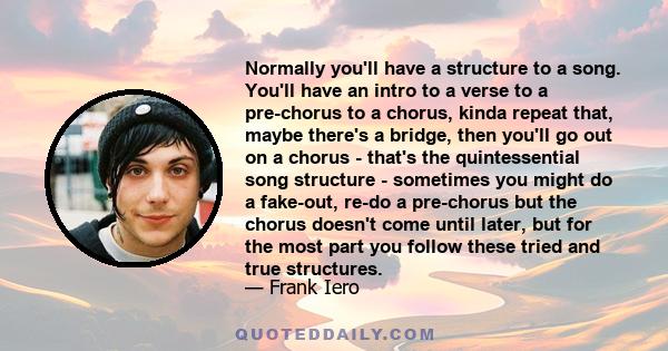 Normally you'll have a structure to a song. You'll have an intro to a verse to a pre-chorus to a chorus, kinda repeat that, maybe there's a bridge, then you'll go out on a chorus - that's the quintessential song