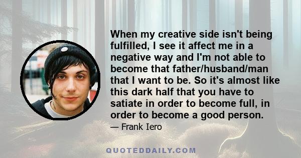 When my creative side isn't being fulfilled, I see it affect me in a negative way and I'm not able to become that father/husband/man that I want to be. So it's almost like this dark half that you have to satiate in