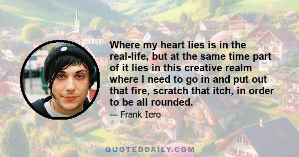 Where my heart lies is in the real-life, but at the same time part of it lies in this creative realm where I need to go in and put out that fire, scratch that itch, in order to be all rounded.