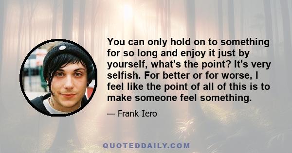 You can only hold on to something for so long and enjoy it just by yourself, what's the point? It's very selfish. For better or for worse, I feel like the point of all of this is to make someone feel something.