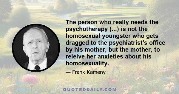 The person who really needs the psychotherapy (...) is not the homosexual youngster who gets dragged to the psychiatrist's office by his mother, but the mother, to releive her anxieties about his homosexuality.