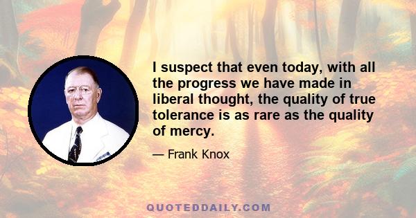 I suspect that even today, with all the progress we have made in liberal thought, the quality of true tolerance is as rare as the quality of mercy.