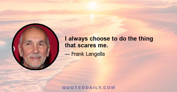 I always choose to do the thing that scares me.