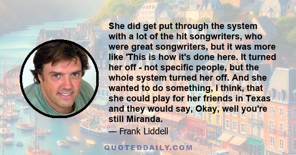 She did get put through the system with a lot of the hit songwriters, who were great songwriters, but it was more like 'This is how it's done here. It turned her off - not specific people, but the whole system turned