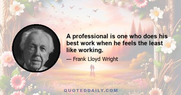 A professional is one who does his best work when he feels the least like working.