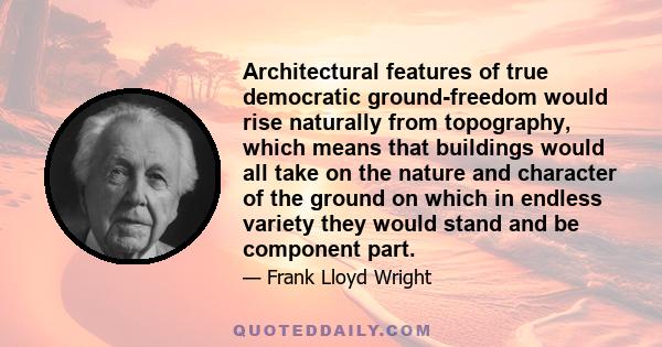 Architectural features of true democratic ground-freedom would rise naturally from topography, which means that buildings would all take on the nature and character of the ground on which in endless variety they would