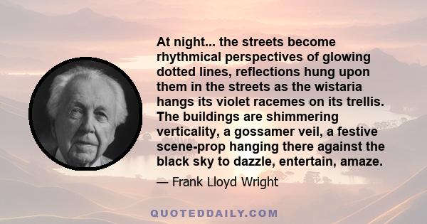 At night... the streets become rhythmical perspectives of glowing dotted lines, reflections hung upon them in the streets as the wistaria hangs its violet racemes on its trellis. The buildings are shimmering