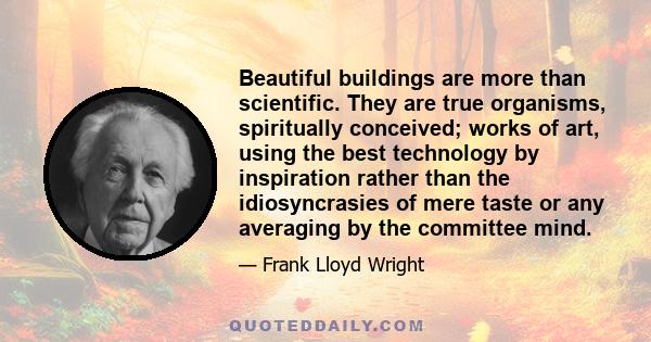 Beautiful buildings are more than scientific. They are true organisms, spiritually conceived; works of art, using the best technology by inspiration rather than the idiosyncrasies of mere taste or any averaging by the