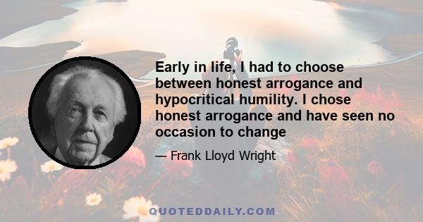 Early in life, I had to choose between honest arrogance and hypocritical humility. I chose honest arrogance and have seen no occasion to change