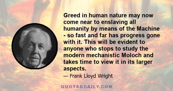 Greed in human nature may now come near to enslaving all humanity by means of the Machine - so fast and far has progress gone with it. This will be evident to anyone who stops to study the modern mechanistic Moloch and